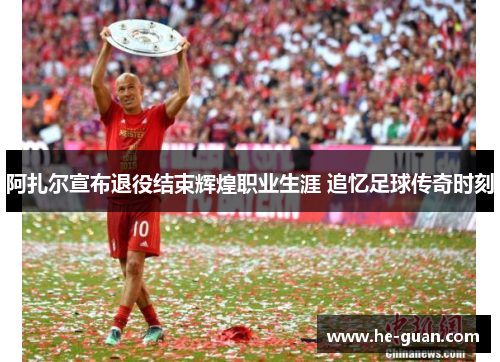 阿扎尔宣布退役结束辉煌职业生涯 追忆足球传奇时刻